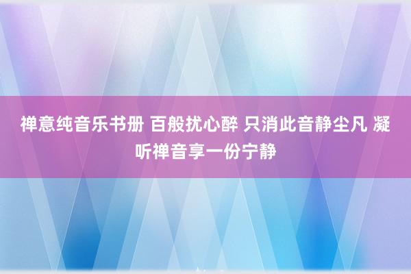 禅意纯音乐书册 百般扰心醉 只消此音静尘凡 凝听禅音享一份宁静