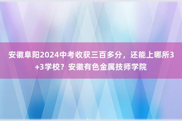 安徽阜阳2024中考收获三百多分，还能上哪所3+3学校？安徽有色金属技师学院