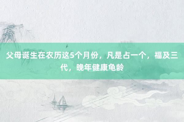 父母诞生在农历这5个月份，凡是占一个，福及三代，晚年健康龟龄