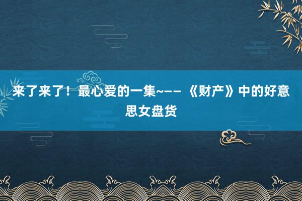 来了来了！最心爱的一集~—— 《财产》中的好意思女盘货