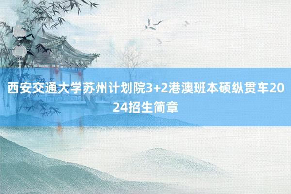 西安交通大学苏州计划院3+2港澳班本硕纵贯车2024招生简章