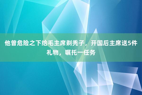 他曾危险之下给毛主席剃秃子，开国后主席送5件礼物，嘱托一任务