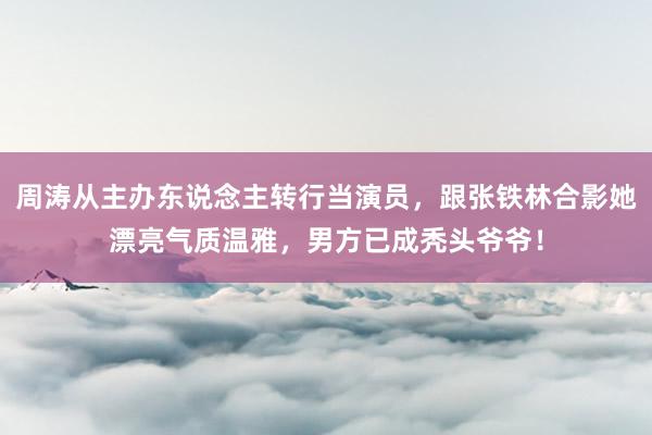 周涛从主办东说念主转行当演员，跟张铁林合影她漂亮气质温雅，男方已成秃头爷爷！