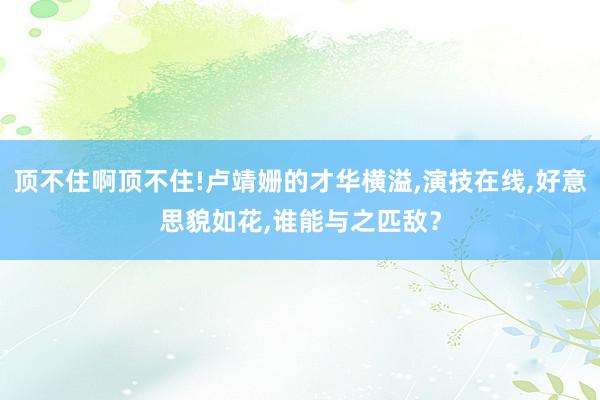 顶不住啊顶不住!卢靖姗的才华横溢,演技在线,好意思貌如花,谁能与之匹敌？