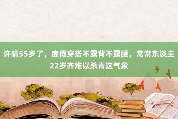 许晴55岁了，度假穿搭不露背不露腰，常常东谈主22岁齐难以杀青这气象