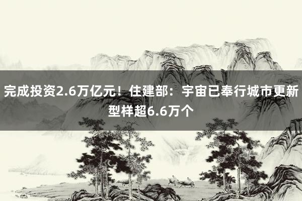 完成投资2.6万亿元！住建部：宇宙已奉行城市更新型样超6.6万个