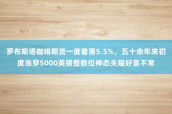 罗布斯塔咖啡期货一度着落5.5%，五十余年来初度涨穿5000英镑整数位神态关隘好景不常