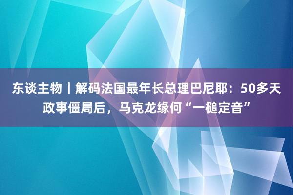 东谈主物丨解码法国最年长总理巴尼耶：50多天政事僵局后，马克龙缘何“一槌定音”