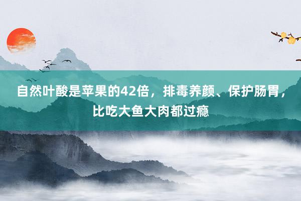 自然叶酸是苹果的42倍，排毒养颜、保护肠胃，比吃大鱼大肉都过瘾