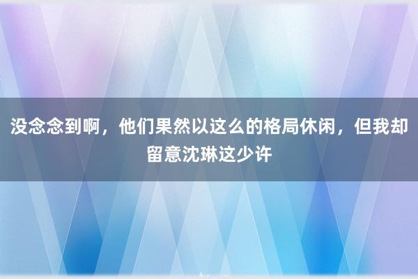 没念念到啊，他们果然以这么的格局休闲，但我却留意沈琳这少许