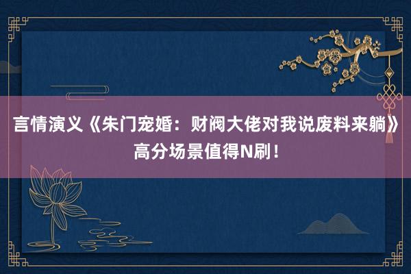 言情演义《朱门宠婚：财阀大佬对我说废料来躺》高分场景值得N刷！