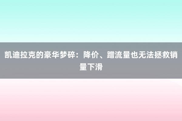 凯迪拉克的豪华梦碎：降价、蹭流量也无法拯救销量下滑