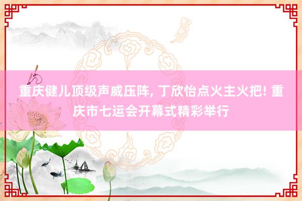 重庆健儿顶级声威压阵, 丁欣怡点火主火把! 重庆市七运会开幕式精彩举行