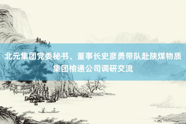 北元集团党委秘书、董事长史彦勇带队赴陕煤物质集团榆通公司调研交流